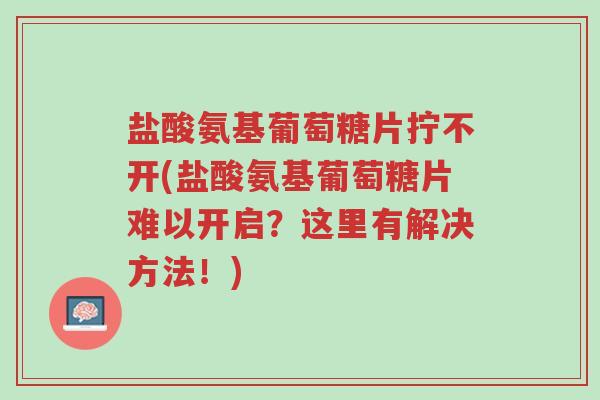 盐酸氨基葡萄糖片拧不开(盐酸氨基葡萄糖片难以开启?这里有解决方法!)-第1张图片-超越 盐酸氨基葡萄糖片拧不开(盐酸氨基葡萄糖片难以开启?这里有解决方法!)-第1张图片-超越