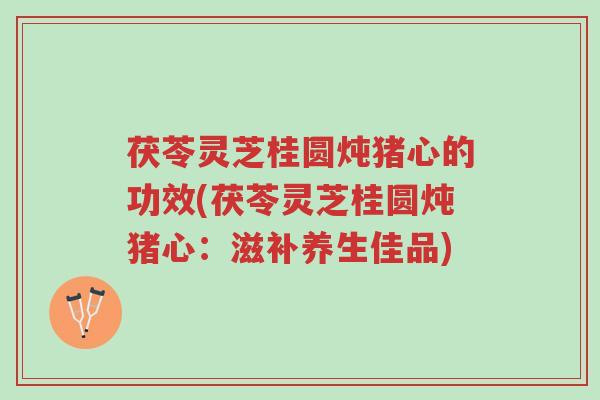 茯苓灵芝桂圆炖猪心的功效(茯苓灵芝桂圆炖猪心：滋补养生佳品)-第1张图片-超越
