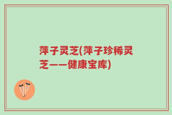 萍子灵芝(萍子珍稀灵芝——健康宝库)-第1张图片-超越 萍子灵芝(萍子珍稀灵芝——健康宝库)-第1张图片-超越