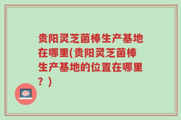 贵阳灵芝菌棒生产基地在哪里(贵阳灵芝菌棒生产基地的位置在哪里?)-第1张图片-超越 贵阳灵芝菌棒生产基地在哪里(贵阳灵芝菌棒生产基地的位置在哪里?)-第1张图片-超越