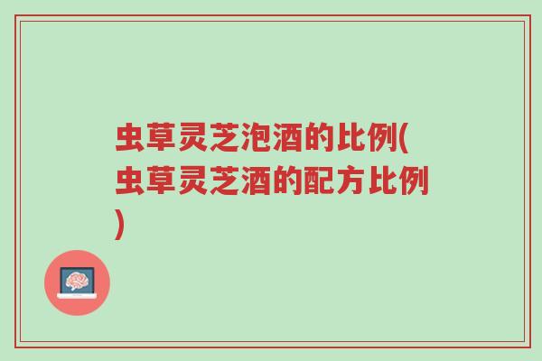 虫草灵芝泡酒的比例(虫草灵芝酒的配方比例)-第1张图片-超越 虫草灵芝泡酒的比例(虫草灵芝酒的配方比例)-第1张图片-超越