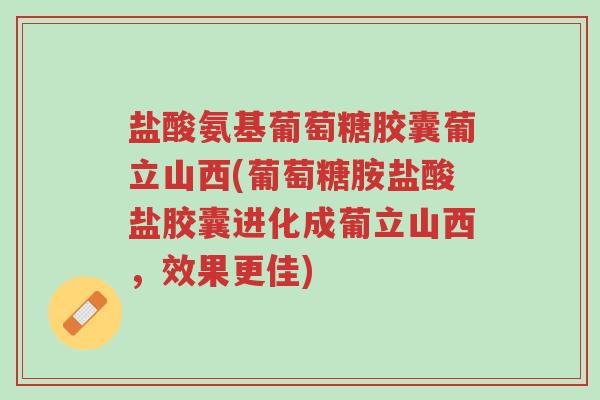 盐酸氨基葡萄糖胶囊葡立山西(葡萄糖胺盐酸盐胶囊进化成葡立山西，效果更佳)-第1张图片-超越