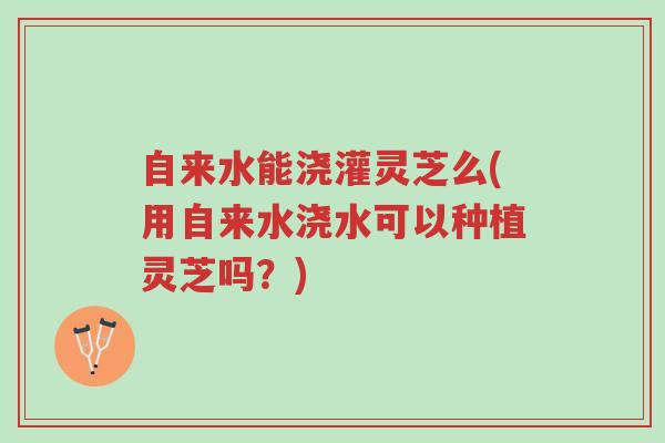 自来水能浇灌灵芝么(用自来水浇水可以种植灵芝吗?)-第1张图片-超越 自来水能浇灌灵芝么(用自来水浇水可以种植灵芝吗?)-第1张图片-超越