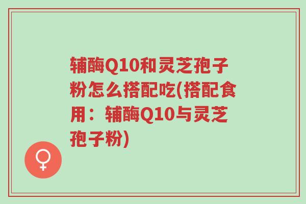 辅酶Q10和灵芝孢子粉怎么搭配吃(搭配食用:辅酶Q10与灵芝孢子粉)-第1张图片-超越 辅酶Q10和灵芝孢子粉怎么搭配吃(搭配食用:辅酶Q10与灵芝孢子粉)-第1张图片-超越