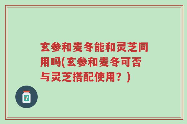 玄参和麦冬能和灵芝同用吗(玄参和麦冬可否与灵芝搭配使用？)-第1张图片-超越