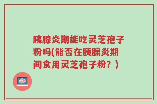 胰腺炎期能吃灵芝孢子粉吗(能否在胰腺炎期间食用灵芝孢子粉？)-第1张图片-超越