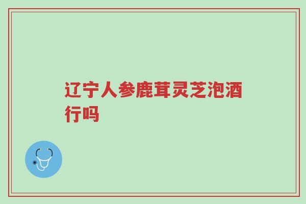 辽宁人参鹿茸灵芝泡酒行吗-第1张图片-超越 辽宁人参鹿茸灵芝泡酒行吗-第1张图片-超越