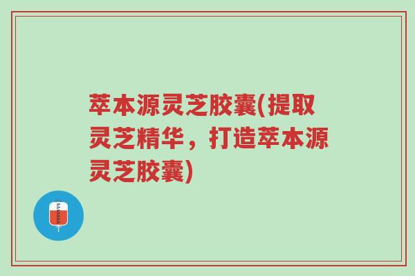 萃本源灵芝胶囊(提取灵芝精华,打造萃本源灵芝胶囊)-第1张图片-超越 萃本源灵芝胶囊(提取灵芝精华,打造萃本源灵芝胶囊)-第1张图片-超越