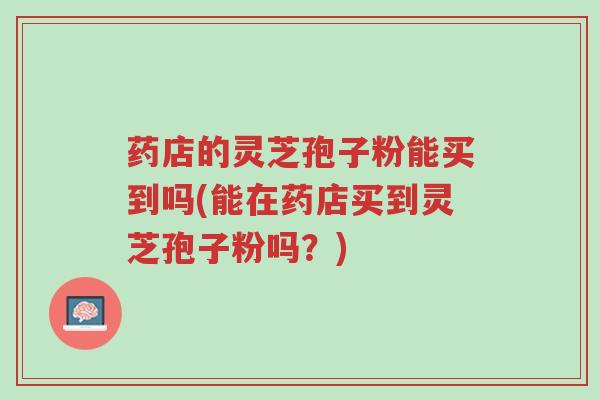 药店的灵芝孢子粉能买到吗(能在药店买到灵芝孢子粉吗?)-第1张图片-超越 药店的灵芝孢子粉能买到吗(能在药店买到灵芝孢子粉吗?)-第1张图片-超越