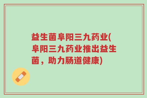 益生菌阜阳三九药业(阜阳三九药业推出益生菌,助力肠道健康)-第1张图片-超越 益生菌阜阳三九药业(阜阳三九药业推出益生菌,助力肠道健康)-第1张图片-超越