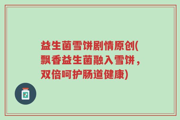 益生菌雪饼剧情原创(飘香益生菌融入雪饼，双倍呵护肠道健康)-第1张图片-超越