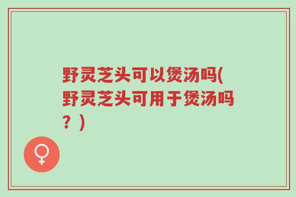 野灵芝头可以煲汤吗(野灵芝头可用于煲汤吗?)-第1张图片-超越 野灵芝头可以煲汤吗(野灵芝头可用于煲汤吗?)-第1张图片-超越