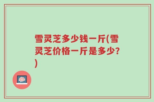 雪灵芝多少钱一斤(雪灵芝价格一斤是多少?)-第1张图片-超越 雪灵芝多少钱一斤(雪灵芝价格一斤是多少?)-第1张图片-超越
