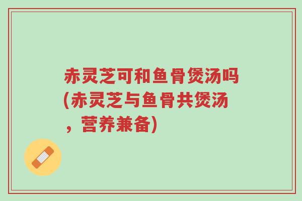 赤灵芝可和鱼骨煲汤吗(赤灵芝与鱼骨共煲汤,营养兼备)-第1张图片-超越 赤灵芝可和鱼骨煲汤吗(赤灵芝与鱼骨共煲汤,营养兼备)-第1张图片-超越