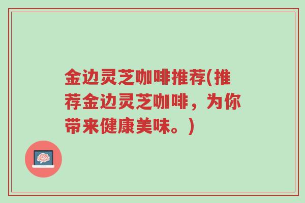 金边灵芝咖啡推荐(推荐金边灵芝咖啡,为你带来健康美味。)-第1张图片-超越 金边灵芝咖啡推荐(推荐金边灵芝咖啡,为你带来健康美味。)-第1张图片-超越