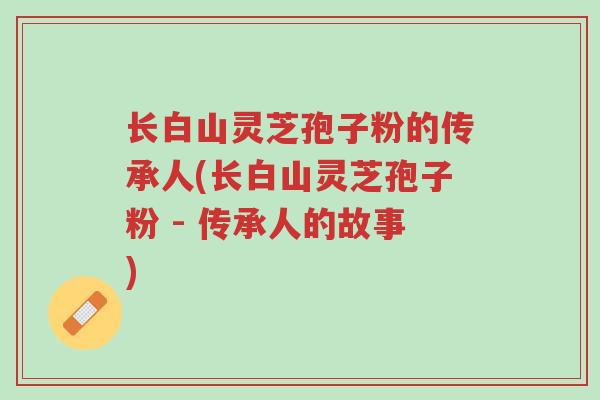 长白山灵芝孢子粉的传承人(长白山灵芝孢子粉 - 传承人的故事)-第1张图片-超越