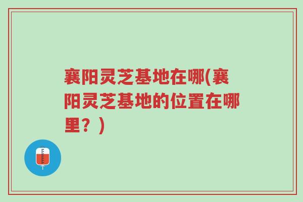 襄阳灵芝基地在哪(襄阳灵芝基地的位置在哪里?)-第1张图片-超越 襄阳灵芝基地在哪(襄阳灵芝基地的位置在哪里?)-第1张图片-超越