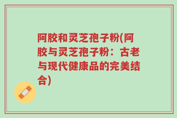 阿胶和灵芝孢子粉(阿胶与灵芝孢子粉:古老与现代健康品的完美结合)-第1张图片-超越 阿胶和灵芝孢子粉(阿胶与灵芝孢子粉:古老与现代健康品的完美结合)-第1张图片-超越