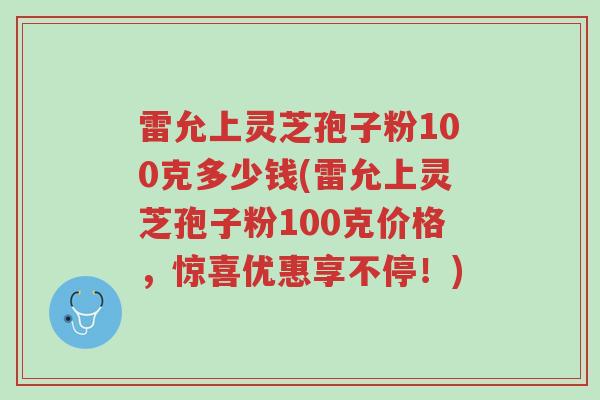 雷允上灵芝孢子粉100克多少钱(雷允上灵芝孢子粉100克价格,惊喜优惠享不停!)-第1张图片-超越 雷允上灵芝孢子粉100克多少钱(雷允上灵芝孢子粉100克价格,惊喜优惠享不停!)-第1张图片-超越