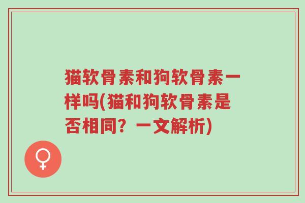猫软骨素和狗软骨素一样吗(猫和狗软骨素是否相同？一文解析)-第1张图片-超越