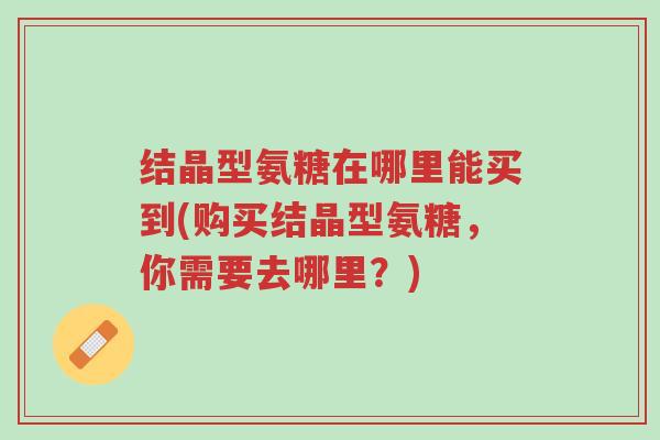 结晶型氨糖在哪里能买到(购买结晶型氨糖,你需要去哪里?)-第1张图片-超越 结晶型氨糖在哪里能买到(购买结晶型氨糖,你需要去哪里?)-第1张图片-超越