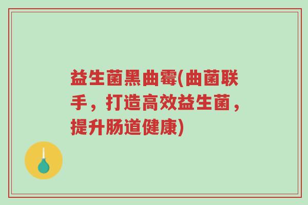 益生菌黑曲霉(曲菌联手,打造高效益生菌,提升肠道健康)-第1张图片-超越 益生菌黑曲霉(曲菌联手,打造高效益生菌,提升肠道健康)-第1张图片-超越