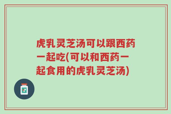 虎乳灵芝汤可以跟西药一起吃(可以和西药一起食用的虎乳灵芝汤)-第1张图片-超越 虎乳灵芝汤可以跟西药一起吃(可以和西药一起食用的虎乳灵芝汤)-第1张图片-超越
