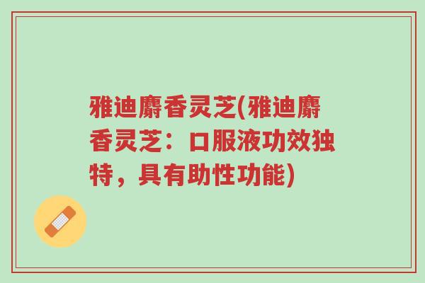 雅迪麝香灵芝(雅迪麝香灵芝:口服液功效独特,具有助性功能)-第1张图片-超越 雅迪麝香灵芝(雅迪麝香灵芝:口服液功效独特,具有助性功能)-第1张图片-超越