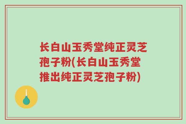 长白山玉秀堂纯正灵芝孢子粉(长白山玉秀堂推出纯正灵芝孢子粉)-第1张图片-超越 长白山玉秀堂纯正灵芝孢子粉(长白山玉秀堂推出纯正灵芝孢子粉)-第1张图片-超越