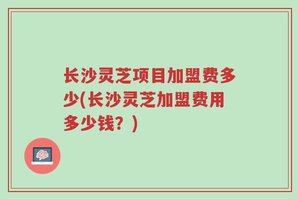 长沙灵芝项目加盟费多少(长沙灵芝加盟费用多少钱?)-第1张图片-超越 长沙灵芝项目加盟费多少(长沙灵芝加盟费用多少钱?)-第1张图片-超越