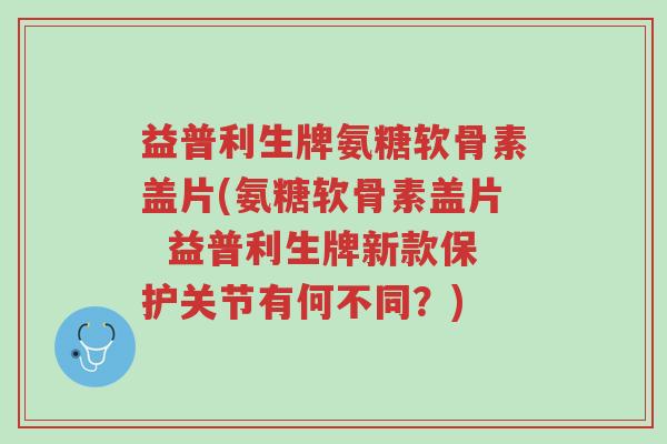 益普利生牌氨糖软骨素盖片(氨糖软骨素盖片 益普利生牌新款保护关节有何不同?)-第1张图片-超越 益普利生牌氨糖软骨素盖片(氨糖软骨素盖片 益普利生牌新款保护关节有何不同?)-第1张图片-超越