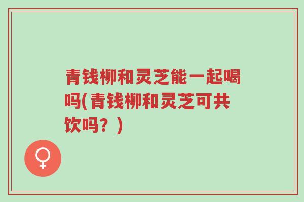 青钱柳和灵芝能一起喝吗(青钱柳和灵芝可共饮吗?)-第1张图片-超越 青钱柳和灵芝能一起喝吗(青钱柳和灵芝可共饮吗?)-第1张图片-超越