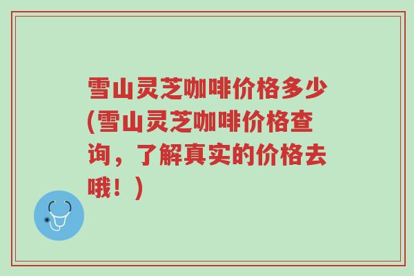 雪山灵芝咖啡价格多少(雪山灵芝咖啡价格查询,了解真实的价格去哦!)-第1张图片-超越 雪山灵芝咖啡价格多少(雪山灵芝咖啡价格查询,了解真实的价格去哦!)-第1张图片-超越