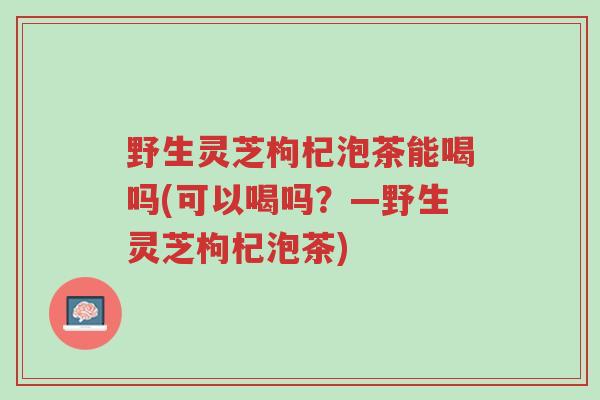 野生灵芝枸杞泡茶能喝吗(可以喝吗?—野生灵芝枸杞泡茶)-第1张图片-超越 野生灵芝枸杞泡茶能喝吗(可以喝吗?—野生灵芝枸杞泡茶)-第1张图片-超越