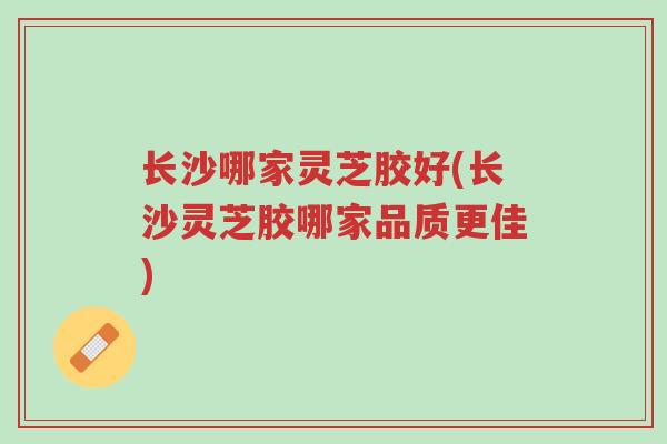 长沙哪家灵芝胶好(长沙灵芝胶哪家品质更佳)-第1张图片-超越 长沙哪家灵芝胶好(长沙灵芝胶哪家品质更佳)-第1张图片-超越