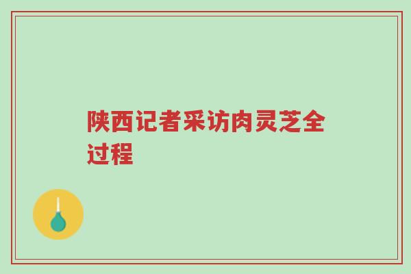 陕西记者采访肉灵芝全过程-第1张图片-超越