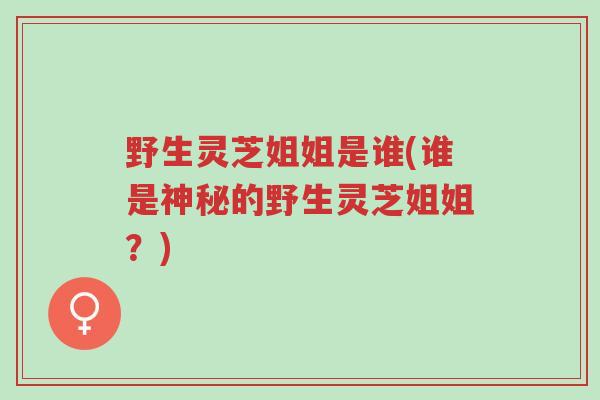 野生灵芝姐姐是谁(谁是神秘的野生灵芝姐姐?)-第1张图片-超越 野生灵芝姐姐是谁(谁是神秘的野生灵芝姐姐?)-第1张图片-超越