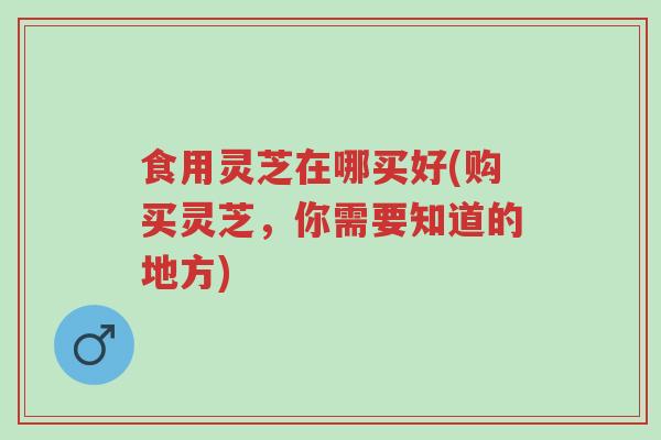食用灵芝在哪买好(购买灵芝,你需要知道的地方)-第1张图片-超越 食用灵芝在哪买好(购买灵芝,你需要知道的地方)-第1张图片-超越