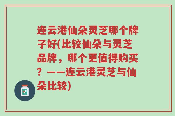 连云港仙朵灵芝哪个牌子好(比较仙朵与灵芝品牌,哪个更值得购买?——连云港灵芝与仙朵比较)-第1张图片-超越 连云港仙朵灵芝哪个牌子好(比较仙朵与灵芝品牌,哪个更值得购买?——连云港灵芝与仙朵比较)-第1张图片-超越