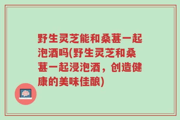 野生灵芝能和桑葚一起泡酒吗(野生灵芝和桑葚一起浸泡酒,创造健康的美味佳酿)-第1张图片-超越 野生灵芝能和桑葚一起泡酒吗(野生灵芝和桑葚一起浸泡酒,创造健康的美味佳酿)-第1张图片-超越