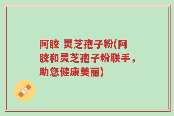 阿胶 灵芝孢子粉(阿胶和灵芝孢子粉联手,助您健康美丽)-第1张图片-超越 阿胶 灵芝孢子粉(阿胶和灵芝孢子粉联手,助您健康美丽)-第1张图片-超越