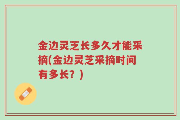 金边灵芝长多久才能采摘(金边灵芝采摘时间有多长？)-第1张图片-超越
