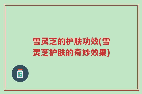 雪灵芝的护肤功效(雪灵芝护肤的奇妙效果)-第1张图片-超越 雪灵芝的护肤功效(雪灵芝护肤的奇妙效果)-第1张图片-超越