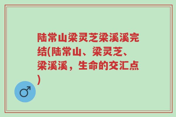 陆常山梁灵芝梁溪溪完结(陆常山、梁灵芝、梁溪溪,生命的交汇点)-第1张图片-超越 陆常山梁灵芝梁溪溪完结(陆常山、梁灵芝、梁溪溪,生命的交汇点)-第1张图片-超越