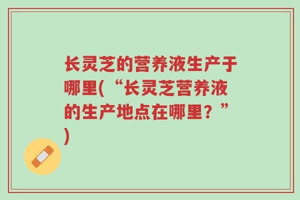 长灵芝的营养液生产于哪里(“长灵芝营养液的生产地点在哪里?”)-第1张图片-超越 长灵芝的营养液生产于哪里(“长灵芝营养液的生产地点在哪里?”)-第1张图片-超越