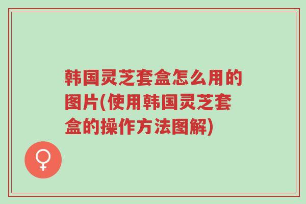 韩国灵芝套盒怎么用的图片(使用韩国灵芝套盒的操作方法图解)-第1张图片-超越 韩国灵芝套盒怎么用的图片(使用韩国灵芝套盒的操作方法图解)-第1张图片-超越