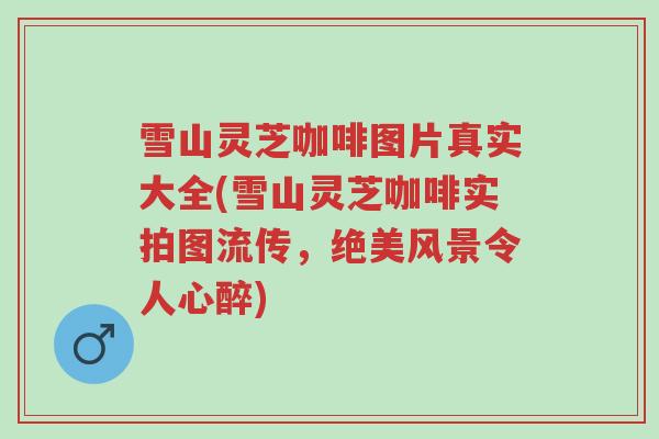 雪山灵芝咖啡图片真实大全(雪山灵芝咖啡实拍图流传,绝美风景令人心醉)-第1张图片-超越 雪山灵芝咖啡图片真实大全(雪山灵芝咖啡实拍图流传,绝美风景令人心醉)-第1张图片-超越
