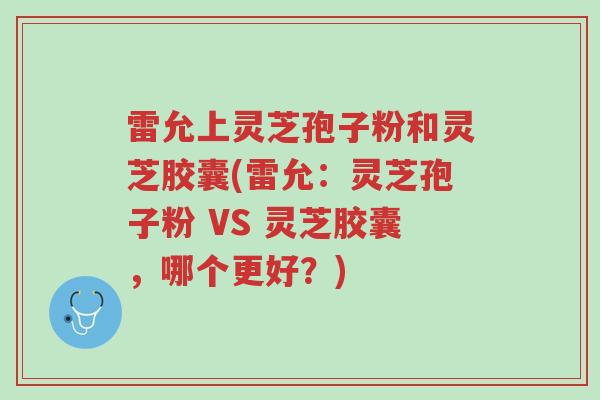 雷允上灵芝孢子粉和灵芝胶囊(雷允：灵芝孢子粉 VS 灵芝胶囊，哪个更好？)-第1张图片-超越