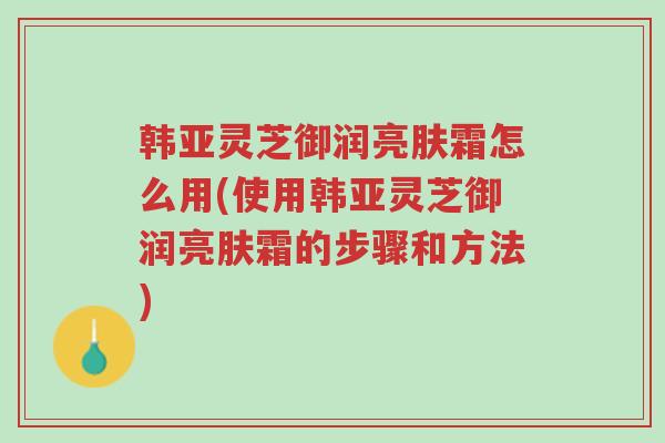 韩亚灵芝御润亮肤霜怎么用(使用韩亚灵芝御润亮肤霜的步骤和方法)-第1张图片-超越 韩亚灵芝御润亮肤霜怎么用(使用韩亚灵芝御润亮肤霜的步骤和方法)-第1张图片-超越