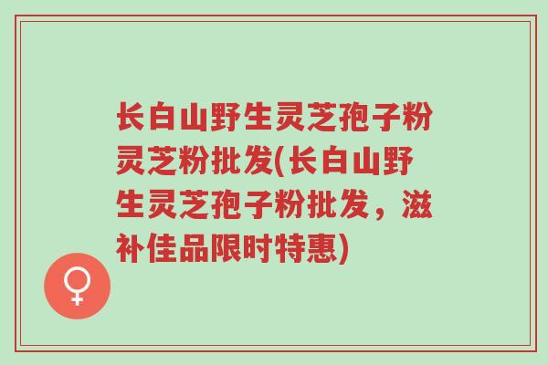 长白山野生灵芝孢子粉灵芝粉批发(长白山野生灵芝孢子粉批发,滋补佳品限时特惠)-第1张图片-超越 长白山野生灵芝孢子粉灵芝粉批发(长白山野生灵芝孢子粉批发,滋补佳品限时特惠)-第1张图片-超越